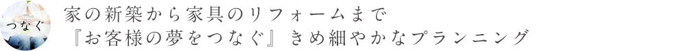 家の新築から家具のリフォームまで、『お客様の夢をつなぐ』きめ細やかなプランニング